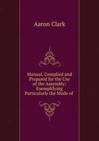 Manual, Complied and Prepared for the Use of the Assembly: Exemplifying Particularly the Mode of .
