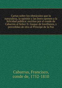 Cartas sobre los obst?culos que la naturaleza, la opini?n y las leyes oponen a la felicidad p?blica: escritas por el conde de Cabarrus al Se?or D. Gaspar de Jovellanos, y precedidas de otra al Pr?ncipe de la Paz