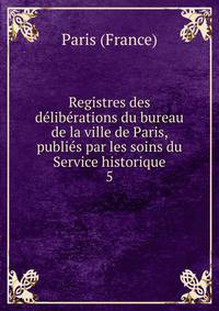 Registres des deliberations du bureau de la ville de Paris, publies par les soins du Service historique
