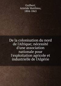 De la colonisation du nord de l'Afrique; n?cessit? d'une association nationale pour l'exploitation agricole et industrielle de l'Alg?rie