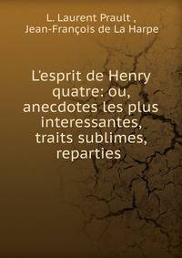 L'esprit de Henry quatre: ou, anecdotes les plus interessantes, traits sublimes, reparties .