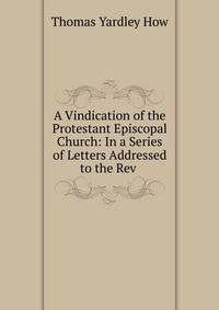 A Vindication of the Protestant Episcopal Church: In a Series of Letters Addressed to the Rev .