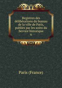 Registres des deliberations du bureau de la ville de Paris, publies par les soins du Service historique