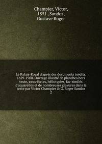 Le Palais-Royal d'apr?s des documents in?dits, 1629-1900. Ouvrage illustr? de planches hors texte, eaux-fortes, h?liotypies, fac-simil?s d'aquarelles et de nombreuses gravures dans le texte par Victor Champier &amp; G. Roger Sandoz
