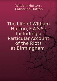 The Life of William Hutton, F.A.S.S.: Including a Particular Account of the Riots at Birmingham .