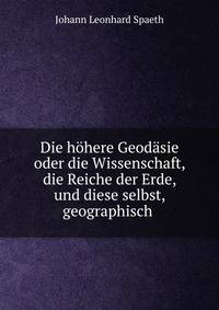 Die h?here Geod?sie oder die Wissenschaft, die Reiche der Erde, und diese selbst, geographisch .
