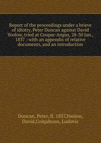 Report of the proceedings under a brieve of idiotry, Peter Duncan against David Yoolow, tried at Coupar-Angus, 28-30 Jan., 1837 : with an appendix of relative documents, and an introduction