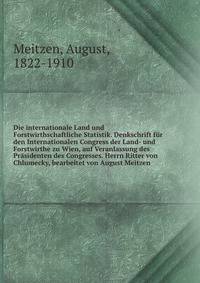 Die internationale Land und Forstwirthschaftliche Statistik. Denkschrift fur den Internationalen Congress der Land- und Forstwirthe zu Wien, auf Veranlassung des Prasidenten des Congresses. Herrn Ritter von Chlumecky, bearbeitet von August Meitzen
