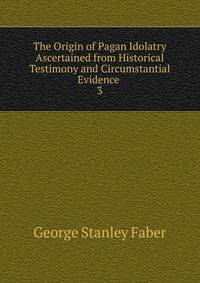 The Origin of Pagan Idolatry Ascertained from Historical Testimony and Circumstantial Evidence .. 3