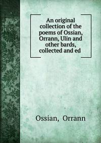 An original collection of the poems of Ossian, Orrann, Ulin and other bards, collected and ed .