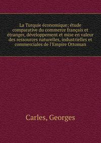 La Turquie ?conomique; ?tude comparative du commerce fran?ais et ?tranger, d?veloppement et mise en valeur des ressources naturelles, industrielles et commerciales de l'Empire Ottoman