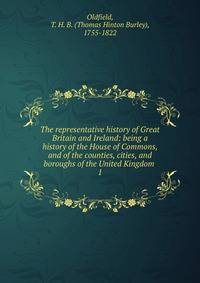 The representative history of Great Britain and Ireland: being a history of the House of Commons, and of the counties, cities, and boroughs of the United Kingdom . 1