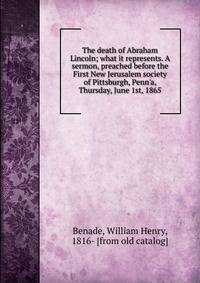The death of Abraham Lincoln; what it represents. A sermon, preached before the First New Jerusalem society of Pittsburgh, Penn'a, Thursday, June 1st, 1865
