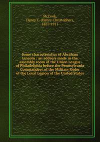 Some characteristics of Abraham Lincoln : an address made in the assembly room of the Union League of Philadelphia before the Pennsylvania Commandery of the Military Order of the Loyal Legion of the United States
