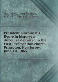 President Lincoln; his figure in history: a discourse delivered in the First Presbyterian church, Princeton, New Jersey, June 1st, 1865