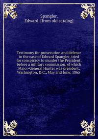 Testimony for prosecution and defence in the case of Edward Spangler, tried for conspiracy to murder the President, before a military commission, of which Major-General Hunter was president, Washington, D.C., May and June, 1865