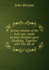 A true relation of the holy war, made by king Shaddai upon Diabolus. Together with The life of .