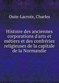 Histoire des anciennes corporations d'arts et m?tiers et des confr?ries religieuses de la capitale de la Normandie