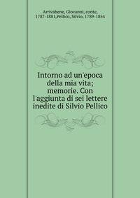 Intorno ad un'epoca della mia vita; memorie. Con l'aggiunta di sei lettere inedite di Silvio Pellico