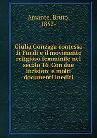 Giulia Gonzaga contessa di Fondi e il movimento religioso femminile nel secolo 16. Con due incisioni e molti documenti inediti