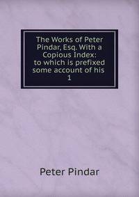The Works of Peter Pindar, Esq. With a Copious Index: to which is prefixed some account of his .. 1