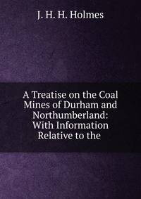 A Treatise on the Coal Mines of Durham and Northumberland: With Information Relative to the .