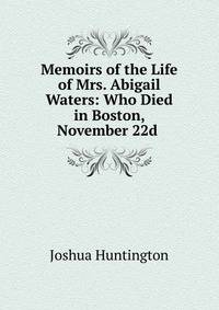 Memoirs of the Life of Mrs. Abigail Waters: Who Died in Boston, November 22d .