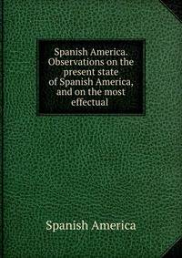 Spanish America. Observations on the present state of Spanish America, and on the most effectual .
