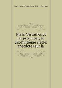 Paris, Versailles et les provinces, au dix-huiti?me si?cle: anecdotes sur la .