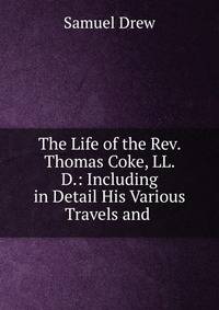 The Life of the Rev. Thomas Coke, LL. D.: Including in Detail His Various Travels and .