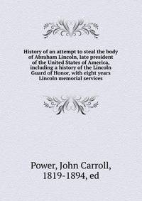 History of an attempt to steal the body of Abraham Lincoln, late president of the United States of America, including a history of the Lincoln Guard of Honor, with eight years Lincoln memorial services