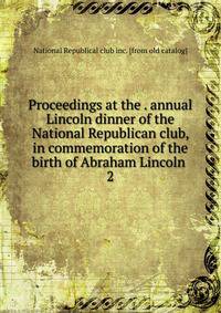 Proceedings at the . annual Lincoln dinner of the National Republican club, in commemoration of the birth of Abraham Lincoln . 2