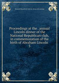 Proceedings at the . annual Lincoln dinner of the National Republican club, in commemoration of the birth of Abraham Lincoln . 3