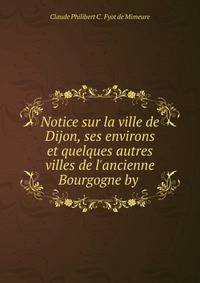 Notice sur la ville de Dijon, ses environs et quelques autres villes de l'ancienne Bourgogne by .