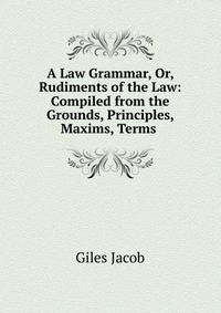 A Law Grammar, Or, Rudiments of the Law: Compiled from the Grounds, Principles, Maxims, Terms .