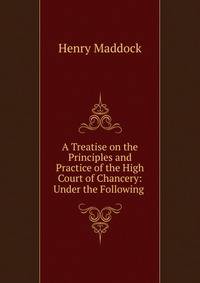 A Treatise on the Principles and Practice of the High Court of Chancery: Under the Following .