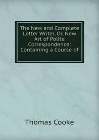 The New and Complete Letter Writer, Or, New Art of Polite Correspondence: Containing a Course of .