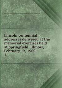 Lincoln centennial; addresses delivered at the memorial exercises held at Springfield, Illinois, February 12, 1909. 1
