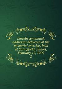 Lincoln centennial; addresses delivered at the memorial exercises held at Springfield, Illinois, February 12, 1909. 2