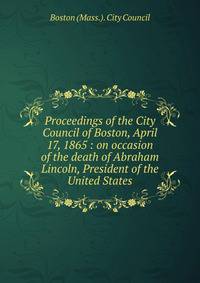 Proceedings of the City Council of Boston, April 17, 1865 : on occasion of the death of Abraham Lincoln, President of the United States