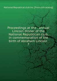 Proceedings at the . annual Lincoln dinner of the National Republican club, in commemoration of the birth of Abraham Lincoln . 7