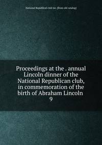 Proceedings at the . annual Lincoln dinner of the National Republican club, in commemoration of the birth of Abraham Lincoln . 9