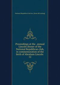 Proceedings at the . annual Lincoln dinner of the National Republican club, in commemoration of the birth of Abraham Lincoln . 12