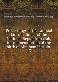 Proceedings at the . annual Lincoln dinner of the National Republican club, in commemoration of the birth of Abraham Lincoln . 13