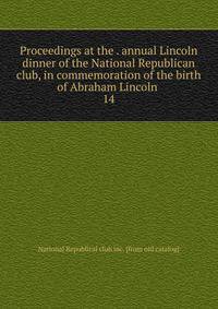 Proceedings at the . annual Lincoln dinner of the National Republican club, in commemoration of the birth of Abraham Lincoln . 14