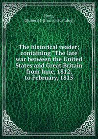 The historical reader; containing "The late war between the United States and Great Britain from June, 1812, to February, 1815