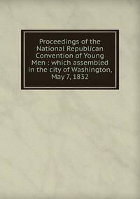 Proceedings of the National Republican Convention of Young Men : which assembled in the city of Washington, May 7, 1832