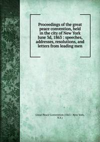 Proceedings of the great peace convention, held in the city of New York June 3d, 1863 : speeches, addresses, resolutions, and letters from leading men