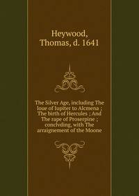The Silver Age, including The loue of Iupiter to Alcmena ; The birth of Hercules ; And The rape of Proserpine ; conclvding, with The arraignement of the Moone