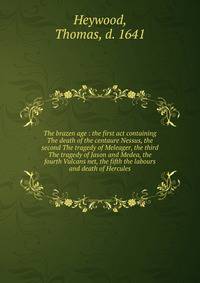 The brazen age : the first act containing The death of the centaure Nessus, the second The tragedy of Meleager, the third The tragedy of Jason and Medea, the fourth Vulcans net, the fifth the labours and death of Hercules